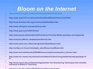 Bloom on the Internet http://www.tedi.uq.edu.au/Assess/Assessment/bloomtax.html   http://www.acps.k12.va.us/hammond/readstrat/BloomsTaxonomy2.html   http://www.teachers.ash.org.au/researchskills/dalton.htm   http://www.officeport.com/edu/blooms.htm   http://www.quia.com/fc/90134.html   http://www.utexas.edu/student/utlc/handouts/1414.html Model questions and keywords   http://schools.sd68.bc.ca/webquests/blooms.htm   http://www.coun.uvic.ca/learn/program/hndouts/bloom.html   http://caribou.cc.trincoll.edu/depts_educ/Resources/Bloom.htm   http://www.kent.wednet.edu/KSD/MA/resources/blooms/teachers_blooms.html   http://www.hcc.hawaii.edu/intranet/committees/FacDevCom/guidebk/teachtip/questype.htm   http://www.nexus.edu.au/teachstud/gat/painter.htm Questioning Techniques that includes reference to Bloom’s Taxonomy.   http://scs.une.edu.au/TalentEd/EdSupport/Snugglepot.htm  