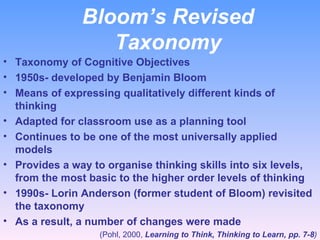 Bloom’s Revised Taxonomy Taxonomy of Cognitive Objectives 1950s- developed by Benjamin Bloom Means of expressing qualitatively different kinds of thinking Adapted for classroom use as a planning tool Continues to be one of the most universally applied models  Provides a way to organise thinking skills into six levels, from the most basic to the higher order levels of thinking 1990s- Lorin Anderson (former student of Bloom) revisited the taxonomy As a result, a number of changes were made (Pohl, 2000,  Learning to Think, Thinking to Learn, pp. 7-8 ) 