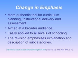 Change in Emphasis More authentic tool for curriculum planning, instructional delivery and assessment. Aimed at a broader audience.  Easily applied to all levels of schooling. The revision emphasises explanation and description of subcategories. ( http://rite.ed.qut.edu.au/oz-teachernet/training/bloom.html  (accessed July 2003; Pohl, 2000, p. 10). 