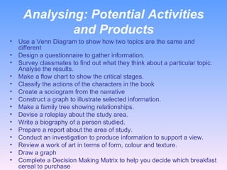 Analysing:  Potential Activities and Products Use a Venn Diagram to show how two topics are the same and different Design a questionnaire to gather information. Survey classmates to find out what they think about a particular topic. Analyse the results. Make a flow chart to show the critical stages. Classify the actions of the characters in the book Create a sociogram from the narrative Construct a graph to illustrate selected information. Make a family tree showing relationships. Devise a roleplay about the study area. Write a biography of a person studied. Prepare a report about the area of study. Conduct an investigation to produce information to support a view. Review a work of art in terms of form, colour and texture. Draw a graph Complete a Decision Making Matrix to help you decide which breakfast cereal to purchase 