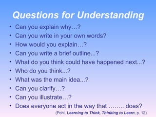 Questions for Understanding Can you explain why…? Can you write in your own words?  How would you explain…? Can you write a brief outline...? What do you think could have happened next...? Who do you think...? What was the main idea...? Can you clarify…? Can you illustrate…? Does everyone act in the way that …….. does? (Pohl,  Learning to Think, Thinking to Learn , p. 12) 