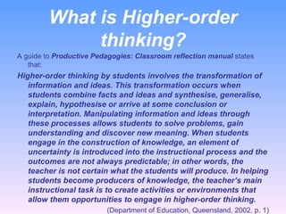 What is Higher-order thinking? A guide to  Productive Pedagogies: Classroom reflection manual  states that: Higher-order thinking by students involves the transformation of information and ideas. This transformation occurs when students combine facts and ideas and synthesise, generalise, explain, hypothesise or arrive at some conclusion or interpretation. Manipulating information and ideas through these processes allows students to solve problems, gain understanding and discover new meaning. When students engage in the construction of knowledge, an element of uncertainty is introduced into the instructional process and the outcomes are not always predictable; in other words, the teacher is not certain what the students will produce. In helping students become producers of knowledge, the teacher’s main instructional task is to create activities or environments that allow them opportunities to engage in higher-order thinking. (Department of Education, Queensland, 2002, p. 1) 