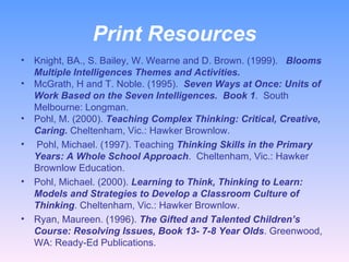 Print Resources Knight, BA., S. Bailey, W. Wearne and D. Brown. (1999).  Blooms Multiple Intelligences Themes and Activities.   McGrath, H and T. Noble. (1995).  Seven Ways at Once: Units of Work Based on the Seven Intelligences.  Book 1 .  South Melbourne: Longman. Pohl, M. (2000).  Teaching Complex Thinking: Critical, Creative, Caring.  Cheltenham, Vic.: Hawker Brownlow.  Pohl, Michael. (1997). Teaching  Thinking Skills in the Primary Years: A Whole School Approach .  Cheltenham, Vic.: Hawker Brownlow Education.  Pohl, Michael. (2000).  Learning to Think, Thinking to Learn: Models and Strategies to Develop a Classroom Culture of Thinking . Cheltenham, Vic.: Hawker Brownlow.  Ryan, Maureen. (1996).  The Gifted and Talented Children’s Course: Resolving Issues, Book 13- 7-8 Year Olds . Greenwood, WA: Ready-Ed Publications.  
