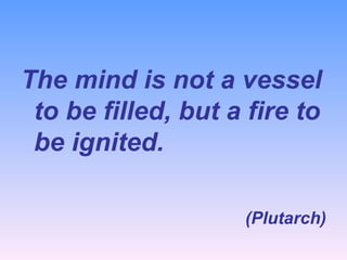 The mind is not a vessel to be filled, but a fire to be ignited. (Plutarch) 