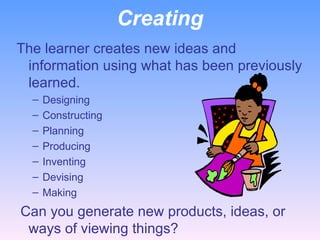 Creating The learner creates new ideas and information using what has been previously learned. Designing Constructing Planning Producing Inventing Devising Making   Can you generate new products, ideas, or ways of viewing things? 