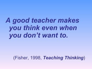 A good teacher makes you think even when you don’t want to. (Fisher, 1998,  Teaching Thinking )   