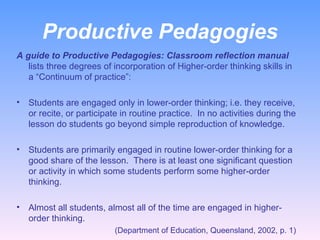 Productive Pedagogies A guide to Productive Pedagogies: Classroom reflection manual  lists three degrees of incorporation of Higher-order thinking skills in a “Continuum of practice”:   Students are engaged only in lower-order thinking; i.e. they receive, or recite, or participate in routine practice.  In no activities during the lesson do students go beyond simple reproduction of knowledge. Students are primarily engaged in routine lower-order thinking for a good share of the lesson.  There is at least one significant question or activity in which some students perform some higher-order thinking. Almost all students, almost all of the time are engaged in higher-order thinking.    (Department of Education, Queensland, 2002, p. 1)  