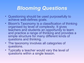 Blooming Questions Questioning should be used purposefully to achieve well-defines goals. Bloom's Taxonomy is a classification of thinking organised by level of complexity. It gives teachers and students an opportunity to learn and practice a range of thinking and provides a simple structure for many different kinds of questions and thinking.  The taxonomy involves all categories of questions. Typically a teacher would vary the level of questions within a single lesson.  