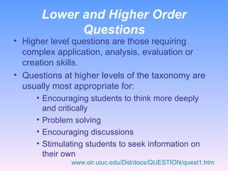 Lower and Higher Order Questions Higher level questions are those requiring complex application, analysis, evaluation or creation skills. Questions at higher levels of the taxonomy are usually most appropriate for: Encouraging students to think more deeply and critically Problem solving Encouraging discussions Stimulating students to seek information on their own www.oir.uiuc.edu/Did/docs/QUESTION/quest1.htm 