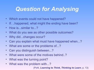 Question for Analysing Which events could not have happened? If. ..happened, what might the ending have been? How is...similar to...? What do you see as other possible outcomes? Why did...changes occur? Can you explain what must have happened when...? What are some or the problems of...? Can you distinguish between...? What were some of the motives behind..? What was the turning point? What was the problem with...? (Pohl,  Learning to Think, Thinking to Learn , p. 13) 