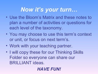 Now it’s your turn… Use the Bloom’s Matrix and these notes to plan a number of activities or questions for each level of the taxonomy. You may choose to use this term’s context or unit, or focus on next term’s. Work with your teaching partner. I will copy these for our Thinking Skills Folder so everyone can share our BRILLIANT ideas. HAVE FUN! 