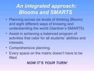 An integrated approach:  Blooms and SMARTS Planning across six levels of thinking (Bloom) and eight different ways of knowing and understanding the world (Gardner’s SMARTS). Assist in achieving a balanced program of activities that cater for all students’ abilities and interests. Comprehensive planning. Every space on the matrix doesn’t have to be filled. NOW IT’S YOUR TURN! 