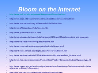 Bloom on the Internet http://www.tedi.uq.edu.au/Assess/Assessment/bloomtax.html   http://www.acps.k12.va.us/hammond/readstrat/BloomsTaxonomy2.html   http://www.teachers.ash.org.au/researchskills/dalton.htm   http://www.officeport.com/edu/blooms.htm   http://www.quia.com/fc/90134.html   http://www.utexas.edu/student/utlc/handouts/1414.html Model questions and keywords   http://schools.sd68.bc.ca/webquests/blooms.htm   http://www.coun.uvic.ca/learn/program/hndouts/bloom.html   http://caribou.cc.trincoll.edu/depts_educ/Resources/Bloom.htm   http://www.kent.wednet.edu/KSD/MA/resources/blooms/teachers_blooms.html   http://www.hcc.hawaii.edu/intranet/committees/FacDevCom/guidebk/teachtip/questype.htm   http://www.nexus.edu.au/teachstud/gat/painter.htm Questioning Techniques that includes reference to Bloom’s Taxonomy.   http://scs.une.edu.au/TalentEd/EdSupport/Snugglepot.htm  