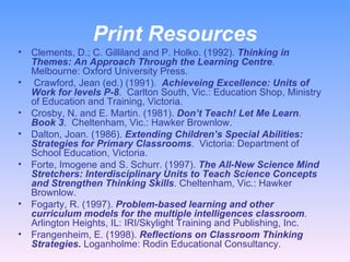 Print Resources Clements, D.; C. Gilliland and P. Holko. (1992).  Thinking in Themes: An Approach Through the Learning Centre . Melbourne: Oxford University Press. Crawford, Jean (ed.) (1991).  Achieveing Excellence: Units of Work for levels P-8 .  Carlton South, Vic.: Education Shop, Ministry of Education and Training, Victoria.  Crosby, N. and E. Martin. (1981).  Don’t Teach! Let Me Learn .  Book 3 .  Cheltenham, Vic.: Hawker Brownlow.  Dalton, Joan. (1986).  Extending Children’s Special Abilities: Strategies for Primary Classrooms .  Victoria: Department of School Education, Victoria.  Forte, Imogene and S. Schurr. (1997).  The All-New Science Mind Stretchers: Interdisciplinary Units to Teach Science Concepts and Strengthen Thinking Skills . Cheltenham, Vic.: Hawker Brownlow.  Fogarty, R. (1997).  Problem-based learning and other curriculum models for the multiple intelligences classroom . Arlington Heights, IL: IRI/Skylight Training and Publishing, Inc.  Frangenheim, E. (1998).  Reflections on Classroom Thinking Strategies.  Loganholme: Rodin Educational Consultancy.  
