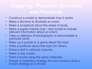 Applying: Potential Activities
and Products
• Construct a model to demonstrate how it works
• Make a diorama to illustrate an event
• Make a scrapbook about the areas of study.
• Make a papier-mache map / clay model to include
relevant information about an event.
• Take a collection of photographs to demonstrate a
particular point.
• Make up a puzzle or a game about the topic.
• Write a textbook about this topic for others.
• Dress a doll in national costume.
• Make a clay model…
• Paint a mural using the same materials.
• Design a marketing strategy for your product using a
known strategy as a model.
 