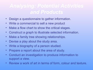 Analysing: Potential Activities
and Products
• Design a questionnaire to gather information.
• Write a commercial to sell a new product
• Make a flow chart to show the critical stages.
• Construct a graph to illustrate selected information.
• Make a family tree showing relationships.
• Devise a play about the study area.
• Write a biography of a person studied.
• Prepare a report about the area of study.
• Conduct an investigation to produce information to
support a view.
• Review a work of art in terms of form, colour and texture.
 