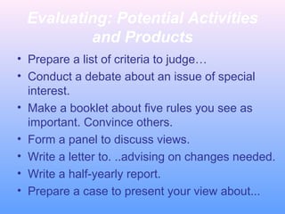 Evaluating: Potential Activities
and Products
• Prepare a list of criteria to judge…
• Conduct a debate about an issue of special
interest.
• Make a booklet about five rules you see as
important. Convince others.
• Form a panel to discuss views.
• Write a letter to. ..advising on changes needed.
• Write a half-yearly report.
• Prepare a case to present your view about...
 