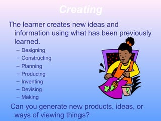 Creating
The learner creates new ideas and
information using what has been previously
learned.
– Designing
– Constructing
– Planning
– Producing
– Inventing
– Devising
– Making
Can you generate new products, ideas, or
ways of viewing things?
 