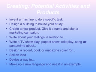 Creating: Potential Activities and
Products
• Invent a machine to do a specific task.
• Design a building to house your study.
• Create a new product. Give it a name and plan a
marketing campaign.
• Write about your feelings in relation to...
• Write a TV show play, puppet show, role play, song or
pantomime about..
• Design a record, book or magazine cover for...
• Sell an idea
• Devise a way to...
• Make up a new language and use it in an example.
 