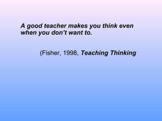 A good teacher makes you think even
when you don’t want to.
(Fisher, 1998, Teaching Thinking
 