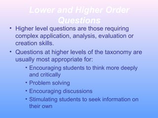 Lower and Higher Order
Questions
• Higher level questions are those requiring
complex application, analysis, evaluation or
creation skills.
• Questions at higher levels of the taxonomy are
usually most appropriate for:
• Encouraging students to think more deeply
and critically
• Problem solving
• Encouraging discussions
• Stimulating students to seek information on
their own
 