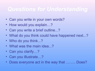 Questions for Understanding
• Can you write in your own words?
• How would you explain…?
• Can you write a brief outline...?
• What do you think could have happened next...?
• Who do you think...?
• What was the main idea...?
• Can you clarify…?
• Can you illustrate…?
• Does everyone act in the way that …….. Does?
 