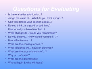 Questions for Evaluating
• Is there a better solution to...?
• Judge the value of... What do you think about...?
• Can you defend your position about...?
• Do you think...is a good or bad thing?
• How would you have handled...?
• What changes to.. would you recommend?
• Do you believe...? How would you feel if. ..?
• How effective are. ..?
• What are the consequences..?
• What influence will....have on our lives?
• What are the pros and cons of....?
• Why is ....of value?
• What are the alternatives?
• Who will gain & who will loose?
 
