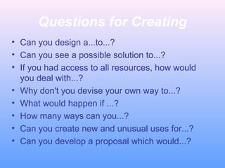Questions for Creating
• Can you design a...to...?
• Can you see a possible solution to...?
• If you had access to all resources, how would
you deal with...?
• Why don't you devise your own way to...?
• What would happen if ...?
• How many ways can you...?
• Can you create new and unusual uses for...?
• Can you develop a proposal which would...?
 