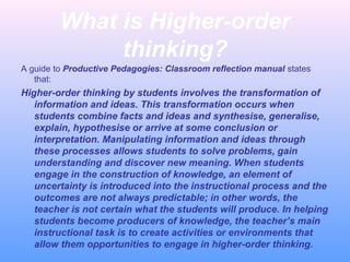 What is Higher-order
thinking?
A guide to Productive Pedagogies: Classroom reflection manual states
that:
Higher-order thinking by students involves the transformation of
information and ideas. This transformation occurs when
students combine facts and ideas and synthesise, generalise,
explain, hypothesise or arrive at some conclusion or
interpretation. Manipulating information and ideas through
these processes allows students to solve problems, gain
understanding and discover new meaning. When students
engage in the construction of knowledge, an element of
uncertainty is introduced into the instructional process and the
outcomes are not always predictable; in other words, the
teacher is not certain what the students will produce. In helping
students become producers of knowledge, the teacher’s main
instructional task is to create activities or environments that
allow them opportunities to engage in higher-order thinking.
 