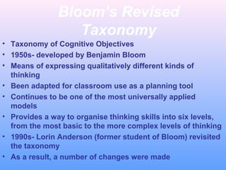 Bloom’s Revised
Taxonomy
• Taxonomy of Cognitive Objectives
• 1950s- developed by Benjamin Bloom
• Means of expressing qualitatively different kinds of
thinking
• Been adapted for classroom use as a planning tool
• Continues to be one of the most universally applied
models
• Provides a way to organise thinking skills into six levels,
from the most basic to the more complex levels of thinking
• 1990s- Lorin Anderson (former student of Bloom) revisited
the taxonomy
• As a result, a number of changes were made
 