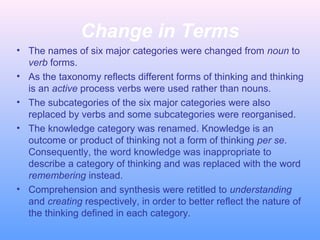 Change in Terms
• The names of six major categories were changed from noun to
verb forms.
• As the taxonomy reflects different forms of thinking and thinking
is an active process verbs were used rather than nouns.
• The subcategories of the six major categories were also
replaced by verbs and some subcategories were reorganised.
• The knowledge category was renamed. Knowledge is an
outcome or product of thinking not a form of thinking per se.
Consequently, the word knowledge was inappropriate to
describe a category of thinking and was replaced with the word
remembering instead.
• Comprehension and synthesis were retitled to understanding
and creating respectively, in order to better reflect the nature of
the thinking defined in each category.
 