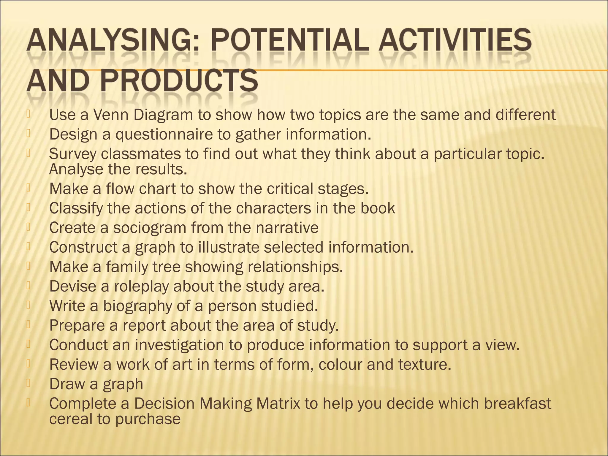  Use a Venn Diagram to show how two topics are the same and different
 Design a questionnaire to gather information.
 Survey classmates to find out what they think about a particular topic.
Analyse the results.
 Make a flow chart to show the critical stages.
 Classify the actions of the characters in the book
 Create a sociogram from the narrative
 Construct a graph to illustrate selected information.
 Make a family tree showing relationships.
 Devise a roleplay about the study area.
 Write a biography of a person studied.
 Prepare a report about the area of study.
 Conduct an investigation to produce information to support a view.
 Review a work of art in terms of form, colour and texture.
 Draw a graph
 Complete a Decision Making Matrix to help you decide which breakfast
cereal to purchase
 