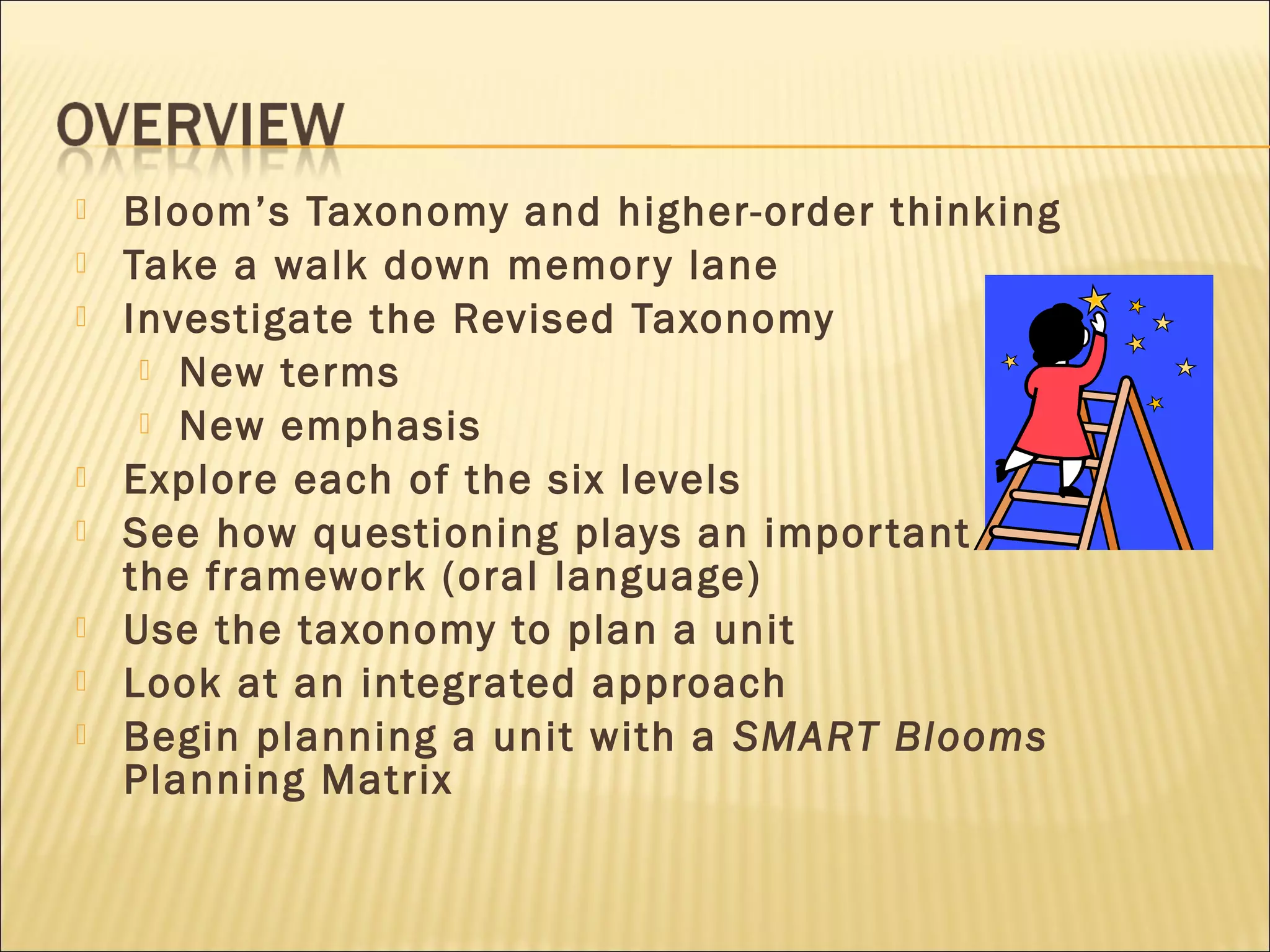 Bloom’s Taxonomy and higher-order thinking
 Take a walk down memory lane
 Investigate the Revised Taxonomy
 New terms
 New emphasis
 Explore each of the six levels
 See how questioning plays an important role within
the framework (oral language)
 Use the taxonomy to plan a unit
 Look at an integrated approach
 Begin planning a unit with a SMART Blooms
Planning Matrix
 