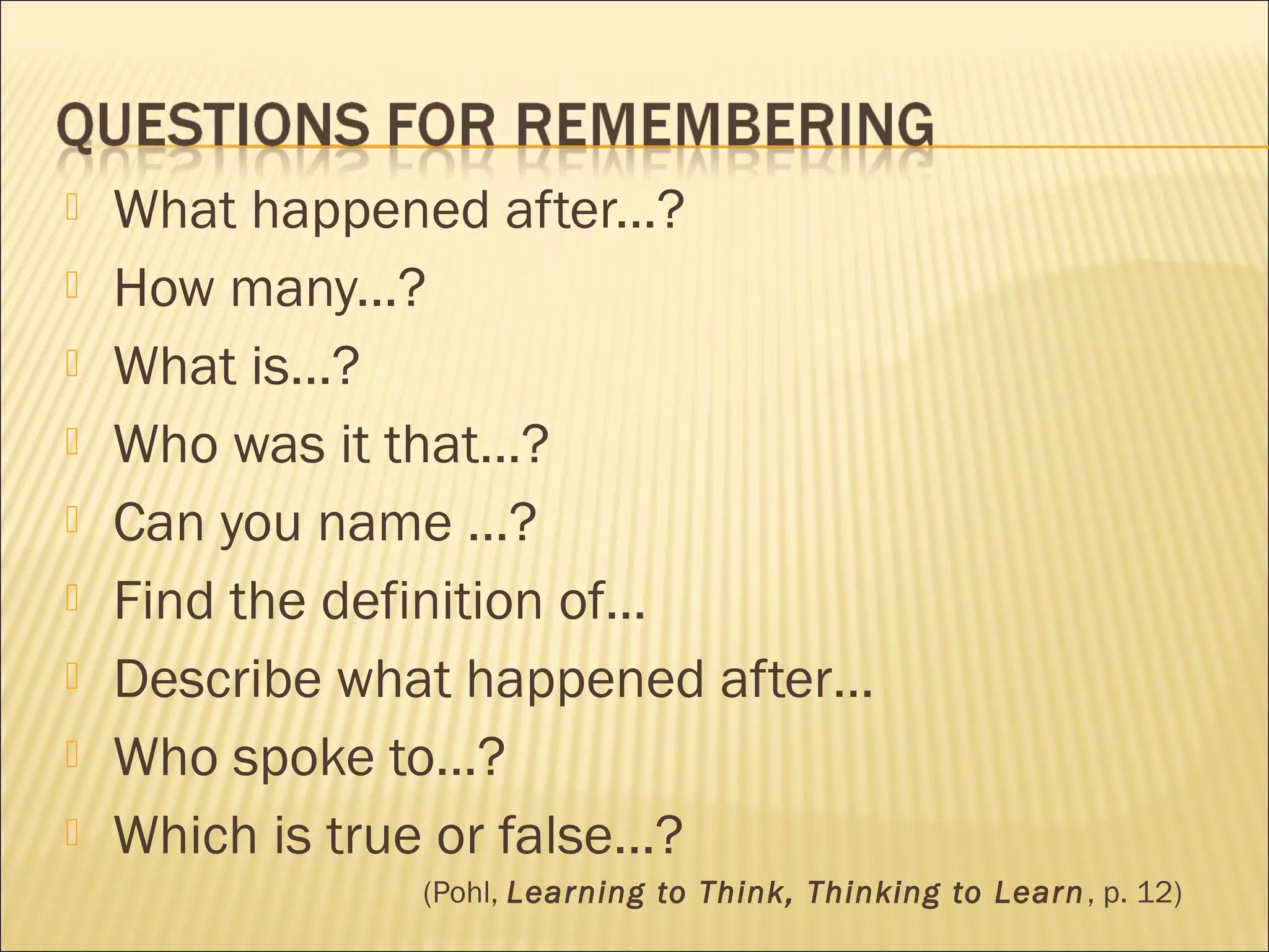  What happened after...?
 How many...?
 What is...?
 Who was it that...?
 Can you name ...?
 Find the definition of…
 Describe what happened after…
 Who spoke to...?
 Which is true or false...?
(Pohl, Learning to Think, Thinking to Learn, p. 12)
 