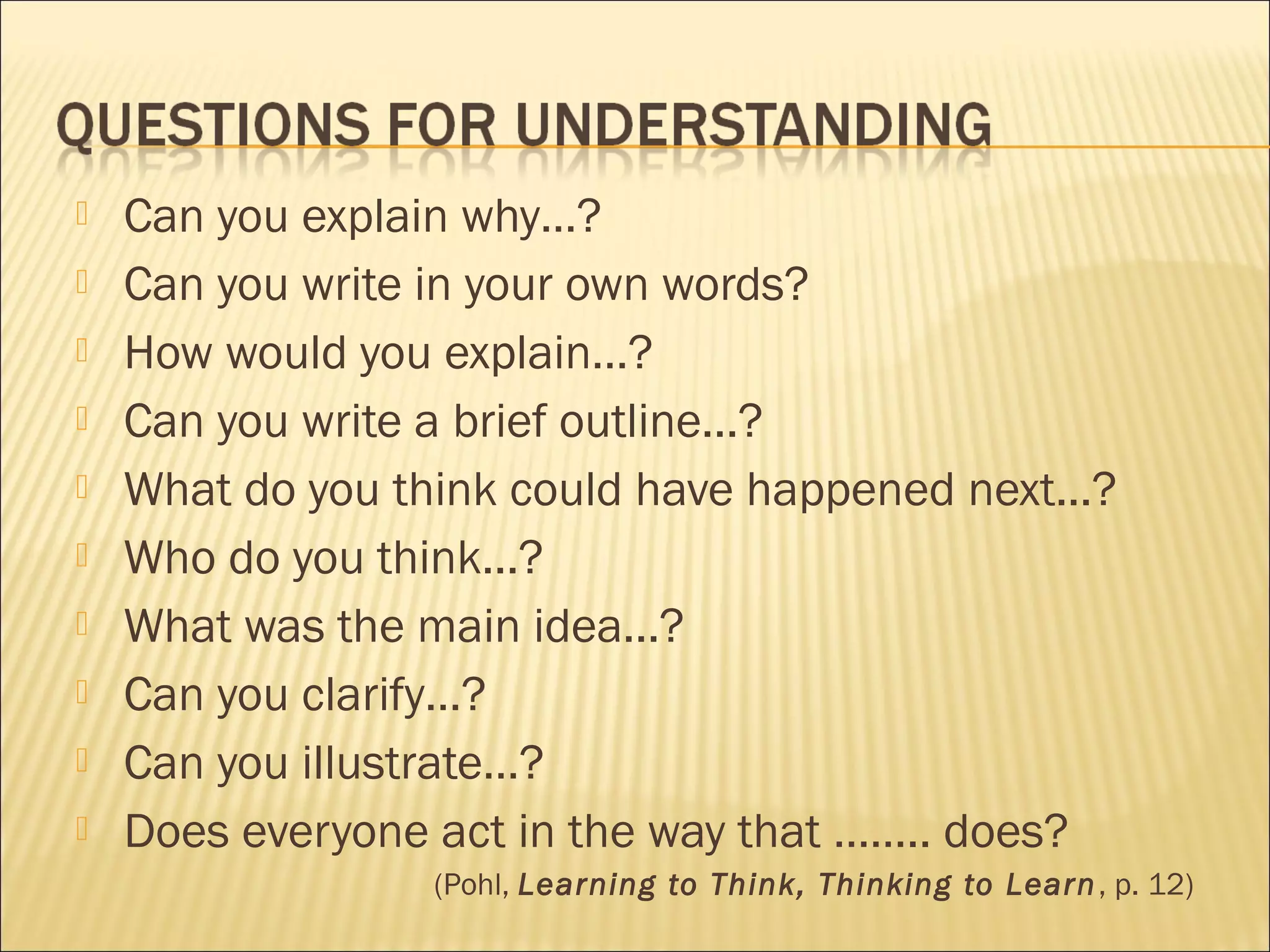  Can you explain why…?
 Can you write in your own words?
 How would you explain…?
 Can you write a brief outline...?
 What do you think could have happened next...?
 Who do you think...?
 What was the main idea...?
 Can you clarify…?
 Can you illustrate…?
 Does everyone act in the way that …….. does?
(Pohl, Learning to Think, Thinking to Learn, p. 12)
 