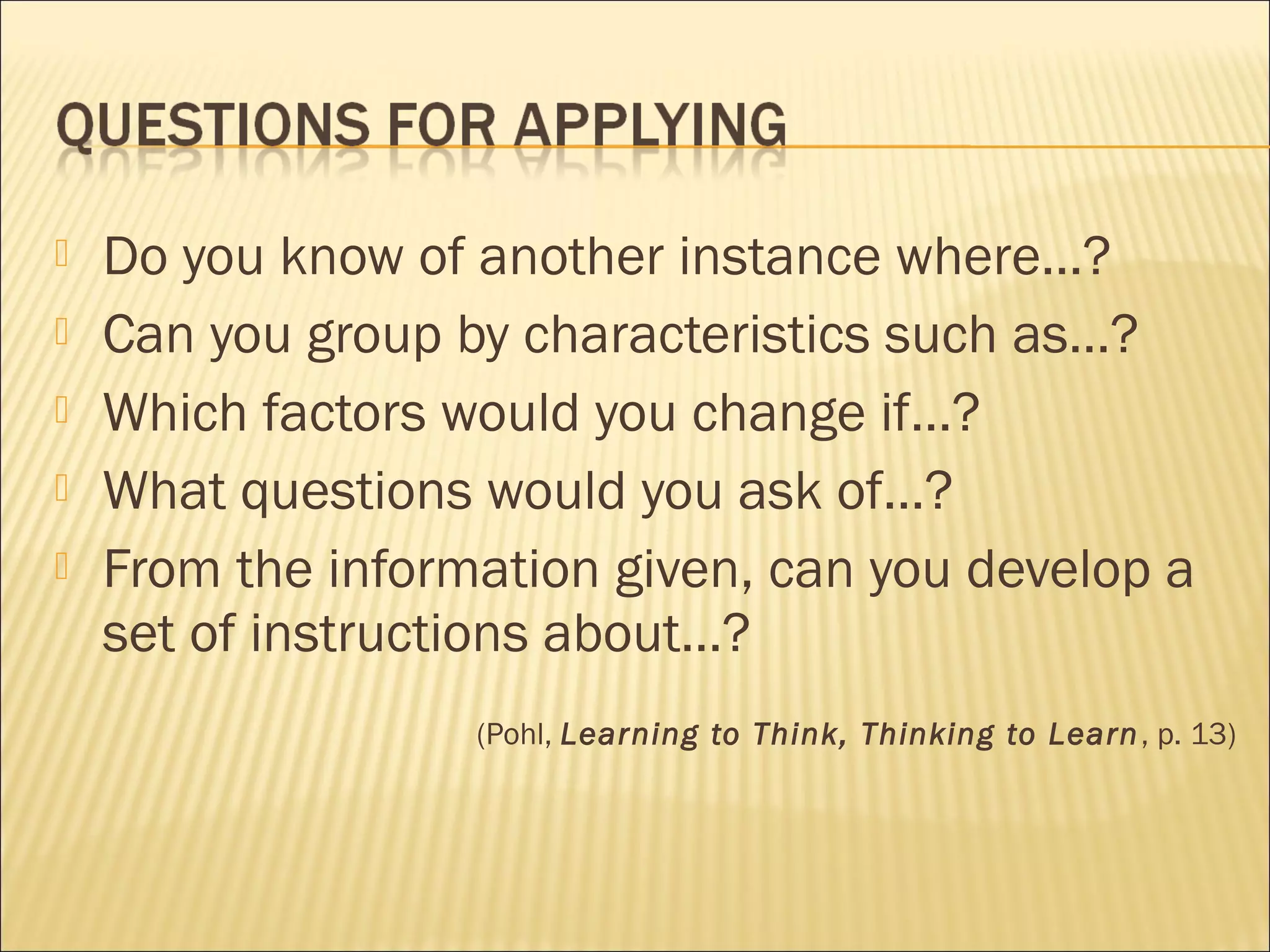  Do you know of another instance where…?
 Can you group by characteristics such as…?
 Which factors would you change if…?
 What questions would you ask of…?
 From the information given, can you develop a
set of instructions about…?
(Pohl, Learning to Think, Thinking to Learn, p. 13)
 