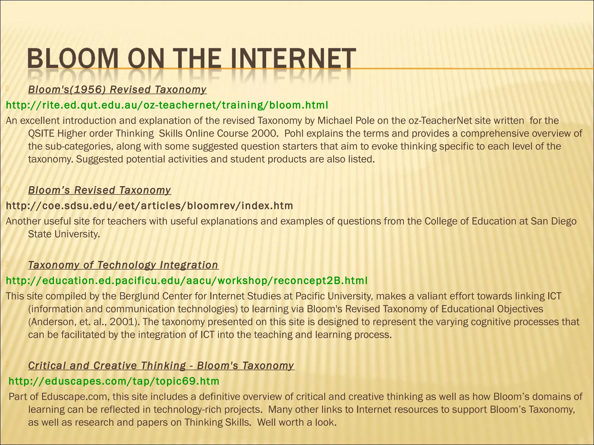 Bloom's(1956) Revised Taxonomy
http://rite.ed.qut.edu.au/oz-teachernet/training/bloom.html
An excellent introduction and explanation of the revised Taxonomy by Michael Pole on the oz-TeacherNet site written for the
QSITE Higher order Thinking  Skills Online Course 2000. Pohl explains the terms and provides a comprehensive overview of
the sub-categories, along with some suggested question starters that aim to evoke thinking specific to each level of the
taxonomy. Suggested potential activities and student products are also listed.
 
 Bloom’s Revised Taxonomy
http://coe.sdsu.edu/eet/articles/bloomrev/index.htm
Another useful site for teachers with useful explanations and examples of questions from the College of Education at San Diego
State University.
 
 Taxonomy of Technology Integration
http://education.ed.pacificu.edu/aacu/workshop/reconcept2B.html
This site compiled by the Berglund Center for Internet Studies at Pacific University, makes a valiant effort towards linking ICT
(information and communication technologies) to learning via Bloom's Revised Taxonomy of Educational Objectives
(Anderson, et. al., 2001). The taxonomy presented on this site is designed to represent the varying cognitive processes that
can be facilitated by the integration of ICT into the teaching and learning process.
 Critical and Creative Thinking - Bloom's Taxonomy
 http://eduscapes.com/tap/topic69.htm
 Part of Eduscape.com, this site includes a definitive overview of critical and creative thinking as well as how Bloom’s domains of
learning can be reflected in technology-rich projects. Many other links to Internet resources to support Bloom’s Taxonomy,
as well as research and papers on Thinking Skills. Well worth a look.
 