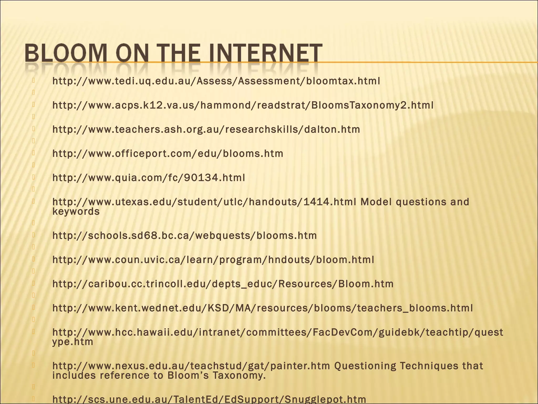  http://www.tedi.uq.edu.au/Assess/Assessment/bloomtax.html
  
 http://www.acps.k12.va.us/hammond/readstrat/BloomsTaxonomy2.html
  
 http://www.teachers.ash.org.au/researchskills/dalton.htm
  
 http://www.officeport.com/edu/blooms.htm
  
 http://www.quia.com/fc/90134.html
  
 http://www.utexas.edu/student/utlc/handouts/1414.html Model questions and
keywords
  
 http://schools.sd68.bc.ca/webquests/blooms.htm
  
 http://www.coun.uvic.ca/learn/program/hndouts/bloom.html
  
 http://caribou.cc.trincoll.edu/depts_educ/Resources/Bloom.htm
  
 http://www.kent.wednet.edu/KSD/MA/resources/blooms/teachers_blooms.html
  
 http://www.hcc.hawaii.edu/intranet/committees/FacDevCom/guidebk/teachtip/quest
ype.htm
  
 http://www.nexus.edu.au/teachstud/gat/painter.htm Questioning Techniques that
includes reference to Bloom’s Taxonomy.
  
 http://scs.une.edu.au/TalentEd/EdSupport/Snugglepot.htm
 