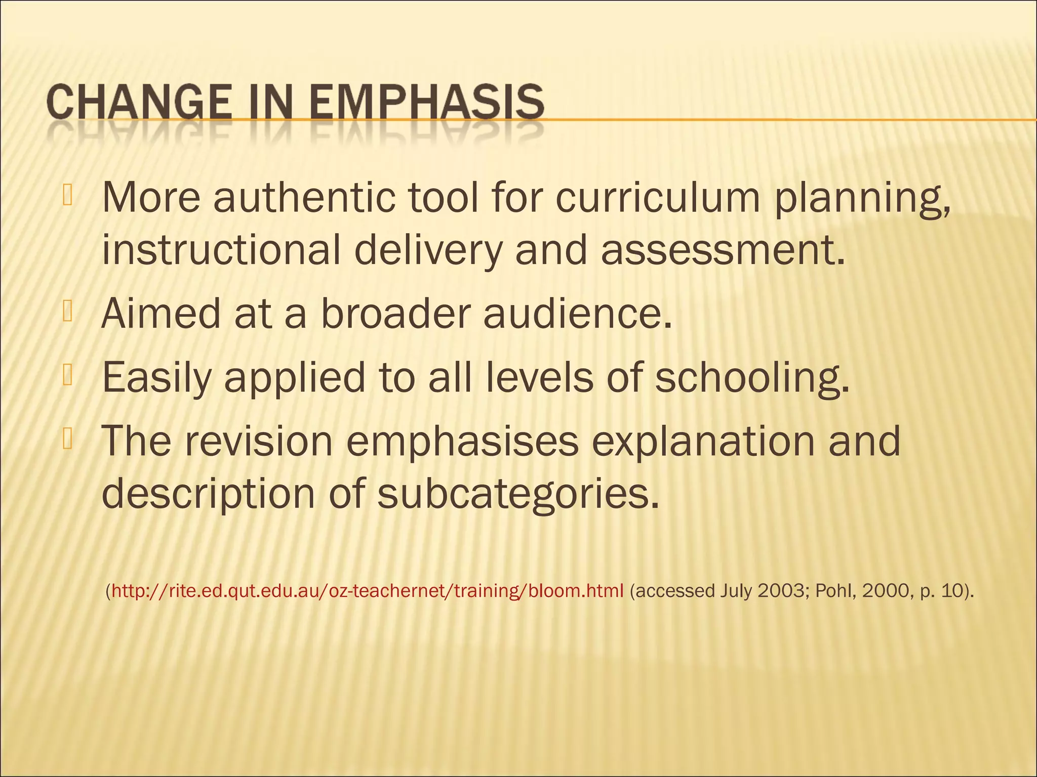  More authentic tool for curriculum planning,
instructional delivery and assessment.
 Aimed at a broader audience.
 Easily applied to all levels of schooling.
 The revision emphasises explanation and
description of subcategories.
(http://rite.ed.qut.edu.au/oz-teachernet/training/bloom.html (accessed July 2003; Pohl, 2000, p. 10).
 