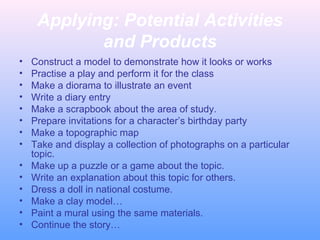 Applying: Potential Activities
and Products
•
•
•
•
•
•
•
•
•
•
•
•
•
•

Construct a model to demonstrate how it looks or works
Practise a play and perform it for the class
Make a diorama to illustrate an event
Write a diary entry
Make a scrapbook about the area of study.
Prepare invitations for a character’s birthday party
Make a topographic map
Take and display a collection of photographs on a particular
topic.
Make up a puzzle or a game about the topic.
Write an explanation about this topic for others.
Dress a doll in national costume.
Make a clay model…
Paint a mural using the same materials.
Continue the story…

 