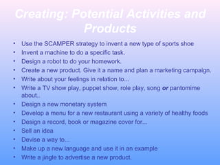 Creating: Potential Activities and
Products
•
•
•
•
•
•
•
•
•
•
•
•
•

Use the SCAMPER strategy to invent a new type of sports shoe
Invent a machine to do a specific task.
Design a robot to do your homework.
Create a new product. Give it a name and plan a marketing campaign.
Write about your feelings in relation to...
Write a TV show play, puppet show, role play, song or pantomime
about..
Design a new monetary system
Develop a menu for a new restaurant using a variety of healthy foods
Design a record, book or magazine cover for...
Sell an idea
Devise a way to...
Make up a new language and use it in an example
Write a jingle to advertise a new product.

 