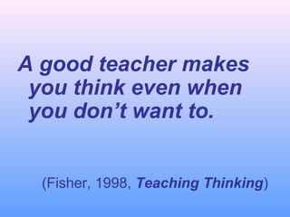 A good teacher makes
you think even when
you don’t want to.
(Fisher, 1998, Teaching Thinking)

 