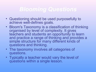 Blooming Questions
• Questioning should be used purposefully to
achieve well-defines goals.
• Bloom's Taxonomy is a classification of thinking
organised by level of complexity. It gives
teachers and students an opportunity to learn
and practice a range of thinking and provides a
simple structure for many different kinds of
questions and thinking.
• The taxonomy involves all categories of
questions.
• Typically a teacher would vary the level of
questions within a single lesson.

 