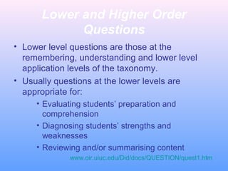 Lower and Higher Order
Questions
• Lower level questions are those at the
remembering, understanding and lower level
application levels of the taxonomy.
• Usually questions at the lower levels are
appropriate for:
• Evaluating students’ preparation and
comprehension
• Diagnosing students’ strengths and
weaknesses
• Reviewing and/or summarising content
www.oir.uiuc.edu/Did/docs/QUESTION/quest1.htm

 