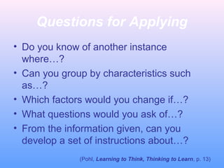 Questions for Applying
• Do you know of another instance
where…?
• Can you group by characteristics such
as…?
• Which factors would you change if…?
• What questions would you ask of…?
• From the information given, can you
develop a set of instructions about…?
(Pohl, Learning to Think, Thinking to Learn, p. 13)

 