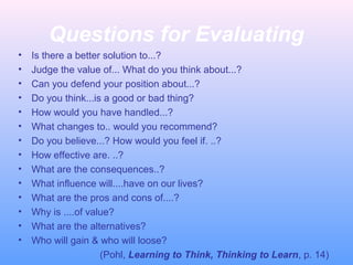Questions for Evaluating
•
•
•
•
•
•
•
•
•
•
•
•
•
•

Is there a better solution to...?
Judge the value of... What do you think about...?
Can you defend your position about...?
Do you think...is a good or bad thing?
How would you have handled...?
What changes to.. would you recommend?
Do you believe...? How would you feel if. ..?
How effective are. ..?
What are the consequences..?
What influence will....have on our lives?
What are the pros and cons of....?
Why is ....of value?
What are the alternatives?
Who will gain & who will loose?
(Pohl, Learning to Think, Thinking to Learn, p. 14)

 