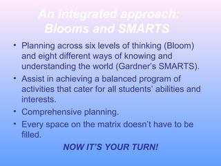 An integrated approach:
Blooms and SMARTS
• Planning across six levels of thinking (Bloom)
and eight different ways of knowing and
understanding the world (Gardner’s SMARTS).
• Assist in achieving a balanced program of
activities that cater for all students’ abilities and
interests.
• Comprehensive planning.
• Every space on the matrix doesn’t have to be
filled.
NOW IT’S YOUR TURN!

 