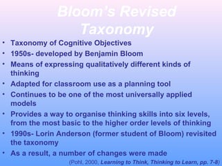 Bloom’s Revised
Taxonomy
• Taxonomy of Cognitive Objectives
• 1950s- developed by Benjamin Bloom
• Means of expressing qualitatively different kinds of
thinking
• Adapted for classroom use as a planning tool
• Continues to be one of the most universally applied
models
• Provides a way to organise thinking skills into six levels,
from the most basic to the higher order levels of thinking
• 1990s- Lorin Anderson (former student of Bloom) revisited
the taxonomy
• As a result, a number of changes were made
(Pohl, 2000, Learning to Think, Thinking to Learn, pp. 7-8)

 