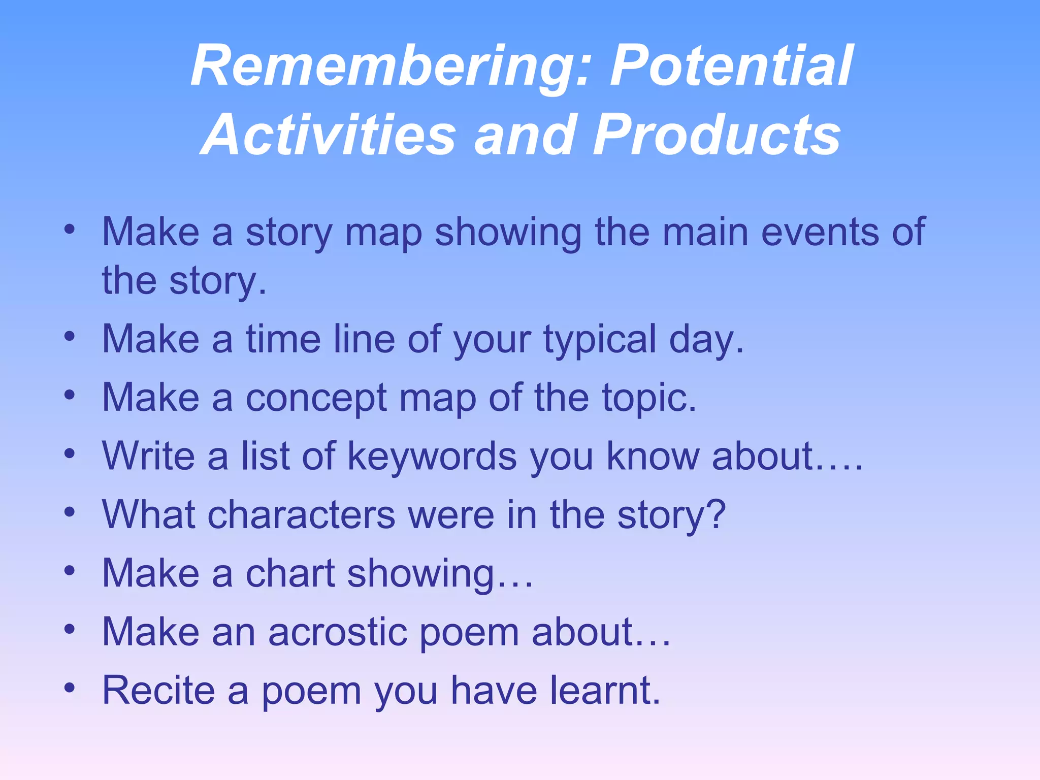 Remembering:  Potential Activities and Products Make a story map showing the main events of the story. Make a time line of your typical day. Make a concept map of the topic. Write a list of keywords you know about…. What characters were in the story? Make a chart showing… Make an acrostic poem about… Recite a poem you have learnt. 