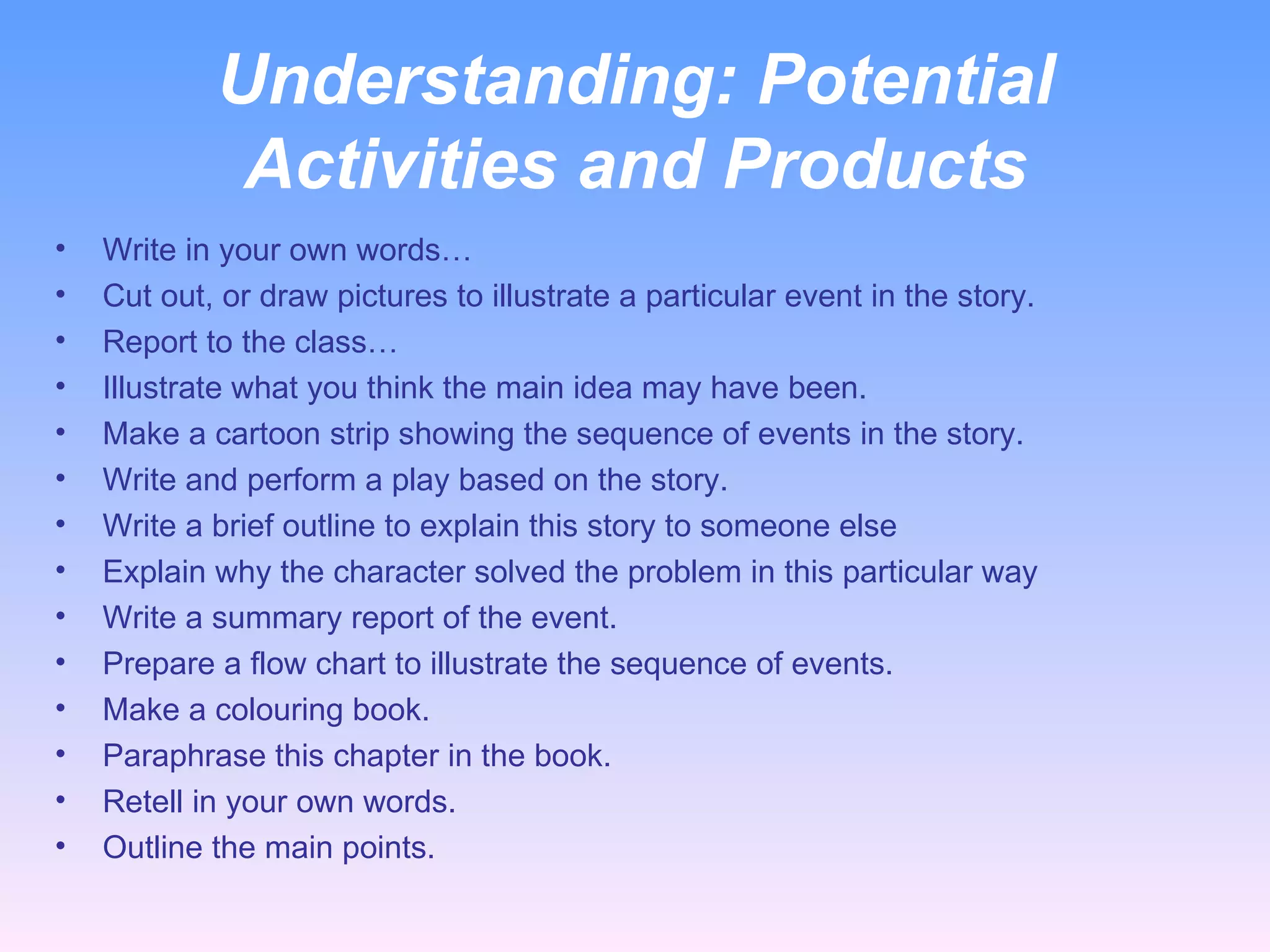 Understanding:  Potential Activities and Products Write in your own words… Cut out, or draw pictures to illustrate a particular event in the story. Report to the class… Illustrate what you think the main idea may have been. Make a cartoon strip showing the sequence of events in the story. Write and perform a play based on the story. Write a brief outline to explain this story to someone else Explain why the character solved the problem in this particular way Write a summary report of the event. Prepare a flow chart to illustrate the sequence of events. Make a colouring book. Paraphrase this chapter in the book. Retell in your own words. Outline the main points. 